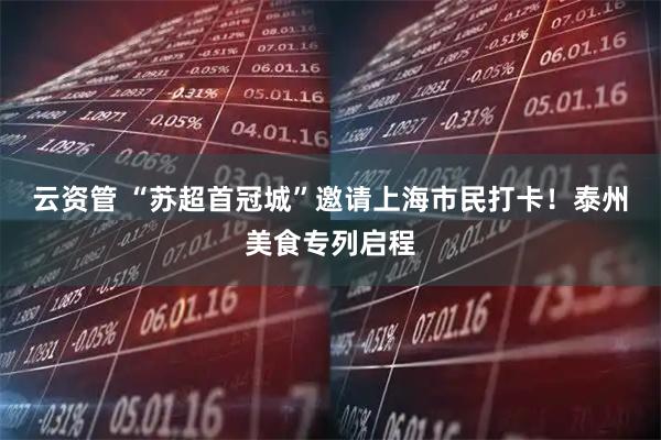 云资管 “苏超首冠城”邀请上海市民打卡！泰州美食专列启程