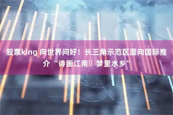 股票king 向世界问好！长三角示范区面向国际推介 “诗画江南・梦里水乡”