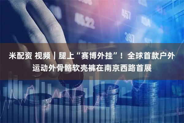 米配资 视频｜腿上“赛博外挂”！全球首款户外运动外骨骼软壳裤在南京西路首展